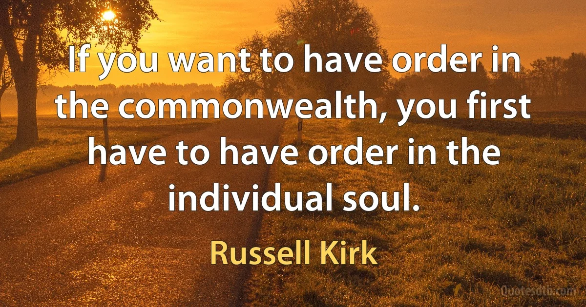 If you want to have order in the commonwealth, you first have to have order in the individual soul. (Russell Kirk)