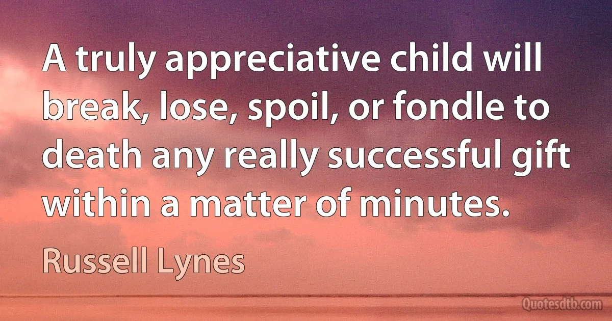 A truly appreciative child will break, lose, spoil, or fondle to death any really successful gift within a matter of minutes. (Russell Lynes)