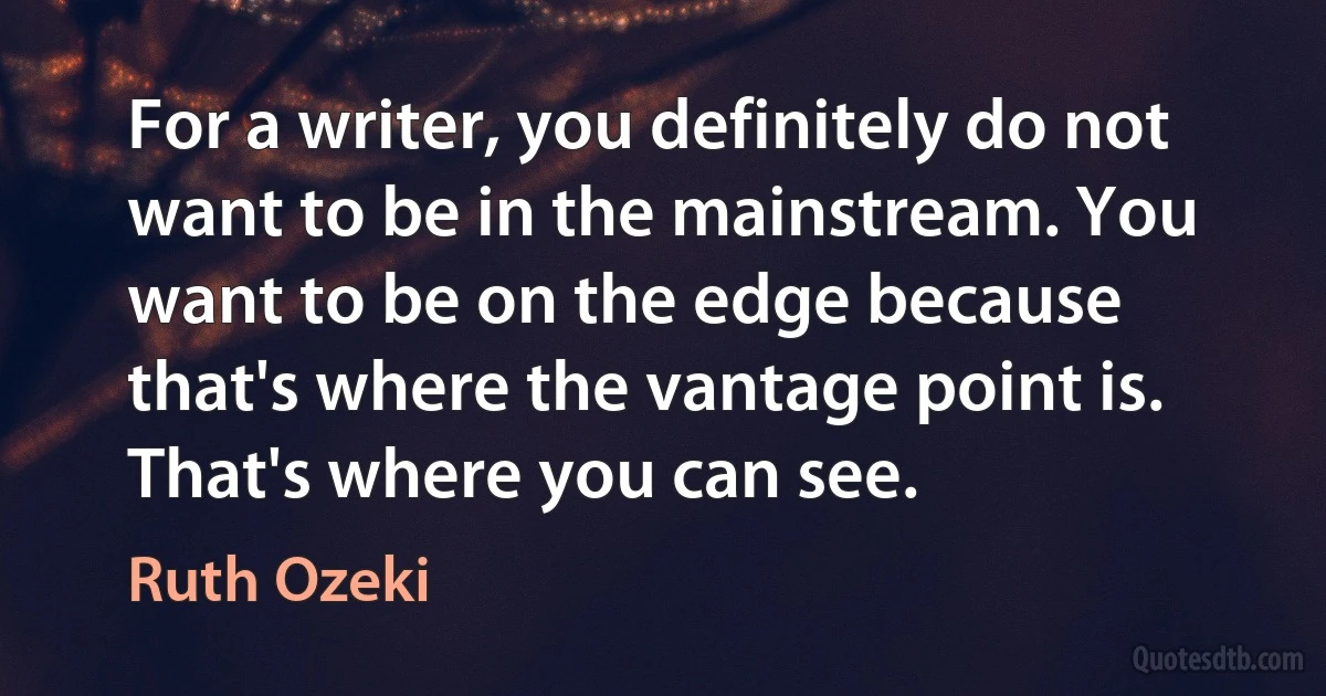 For a writer, you definitely do not want to be in the mainstream. You want to be on the edge because that's where the vantage point is. That's where you can see. (Ruth Ozeki)