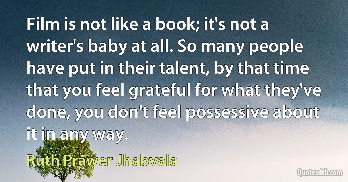 Film is not like a book; it's not a writer's baby at all. So many people have put in their talent, by that time that you feel grateful for what they've done, you don't feel possessive about it in any way. (Ruth Prawer Jhabvala)