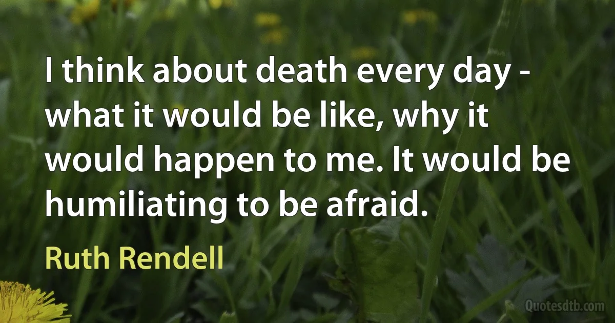 I think about death every day - what it would be like, why it would happen to me. It would be humiliating to be afraid. (Ruth Rendell)