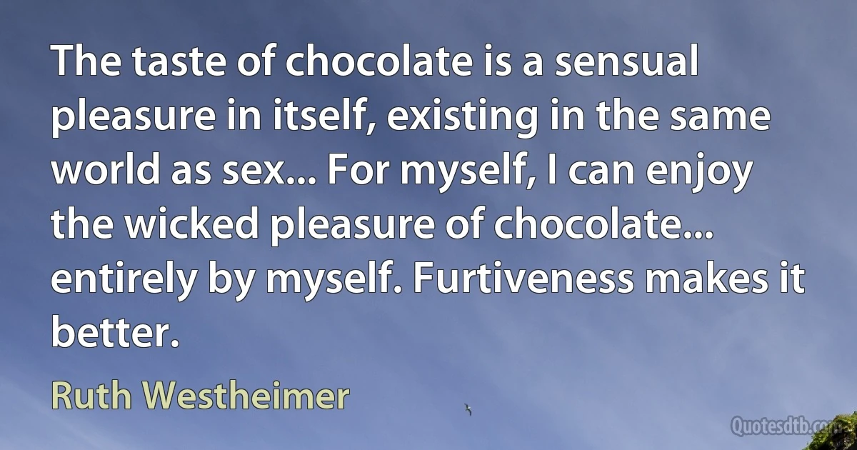 The taste of chocolate is a sensual pleasure in itself, existing in the same world as sex... For myself, I can enjoy the wicked pleasure of chocolate... entirely by myself. Furtiveness makes it better. (Ruth Westheimer)