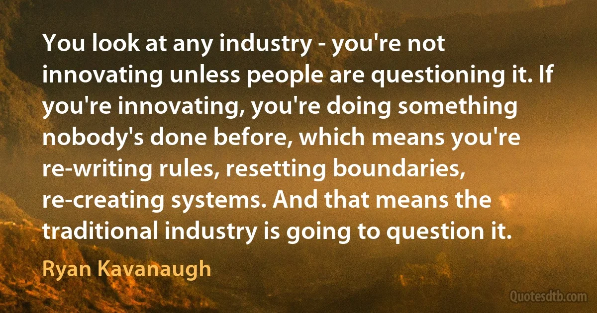 You look at any industry - you're not innovating unless people are questioning it. If you're innovating, you're doing something nobody's done before, which means you're re-writing rules, resetting boundaries, re-creating systems. And that means the traditional industry is going to question it. (Ryan Kavanaugh)