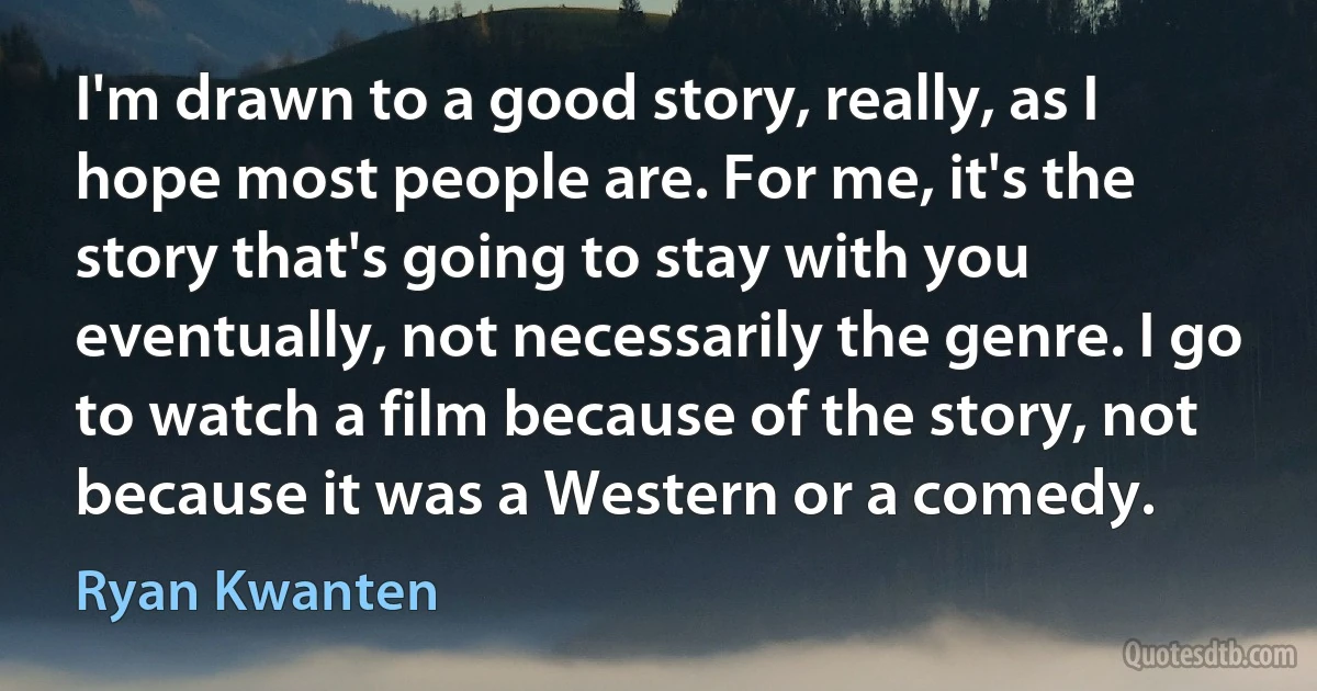 I'm drawn to a good story, really, as I hope most people are. For me, it's the story that's going to stay with you eventually, not necessarily the genre. I go to watch a film because of the story, not because it was a Western or a comedy. (Ryan Kwanten)