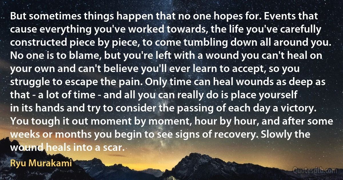 But sometimes things happen that no one hopes for. Events that cause everything you've worked towards, the life you've carefully constructed piece by piece, to come tumbling down all around you. No one is to blame, but you're left with a wound you can't heal on your own and can't believe you'll ever learn to accept, so you struggle to escape the pain. Only time can heal wounds as deep as that - a lot of time - and all you can really do is place yourself in its hands and try to consider the passing of each day a victory. You tough it out moment by moment, hour by hour, and after some weeks or months you begin to see signs of recovery. Slowly the wound heals into a scar. (Ryu Murakami)