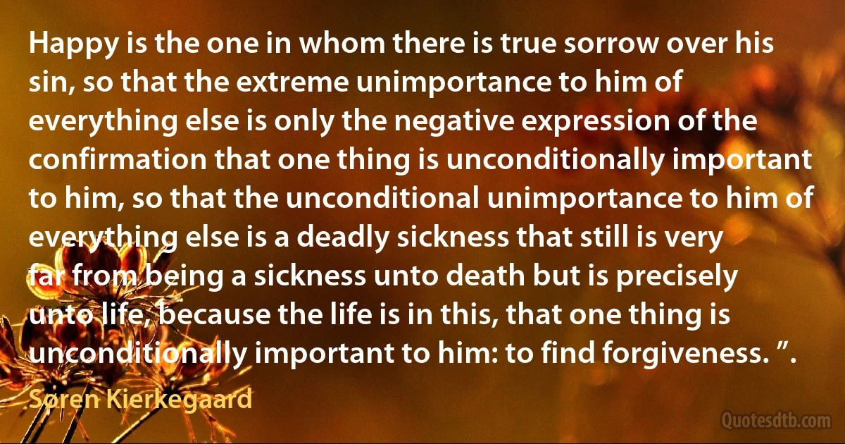 Happy is the one in whom there is true sorrow over his sin, so that the extreme unimportance to him of everything else is only the negative expression of the confirmation that one thing is unconditionally important to him, so that the unconditional unimportance to him of everything else is a deadly sickness that still is very far from being a sickness unto death but is precisely unto life, because the life is in this, that one thing is unconditionally important to him: to find forgiveness. ”. (Søren Kierkegaard)