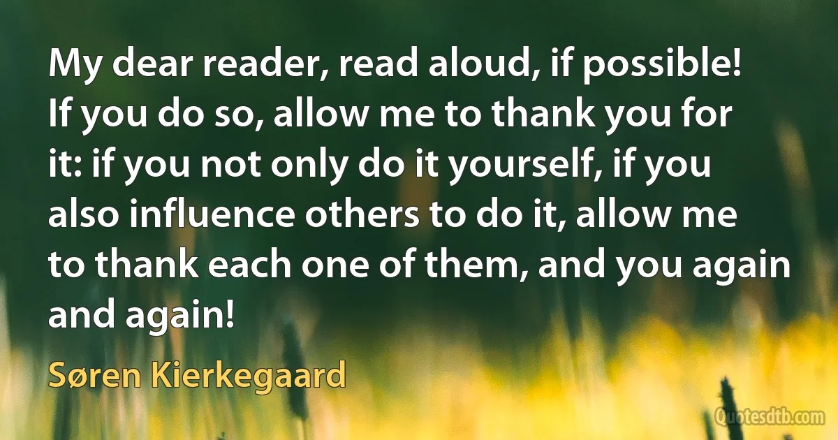 My dear reader, read aloud, if possible! If you do so, allow me to thank you for it: if you not only do it yourself, if you also influence others to do it, allow me to thank each one of them, and you again and again! (Søren Kierkegaard)