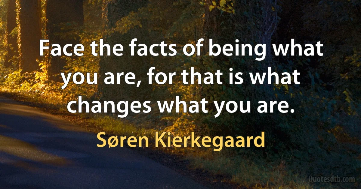 Face the facts of being what you are, for that is what changes what you are. (Søren Kierkegaard)