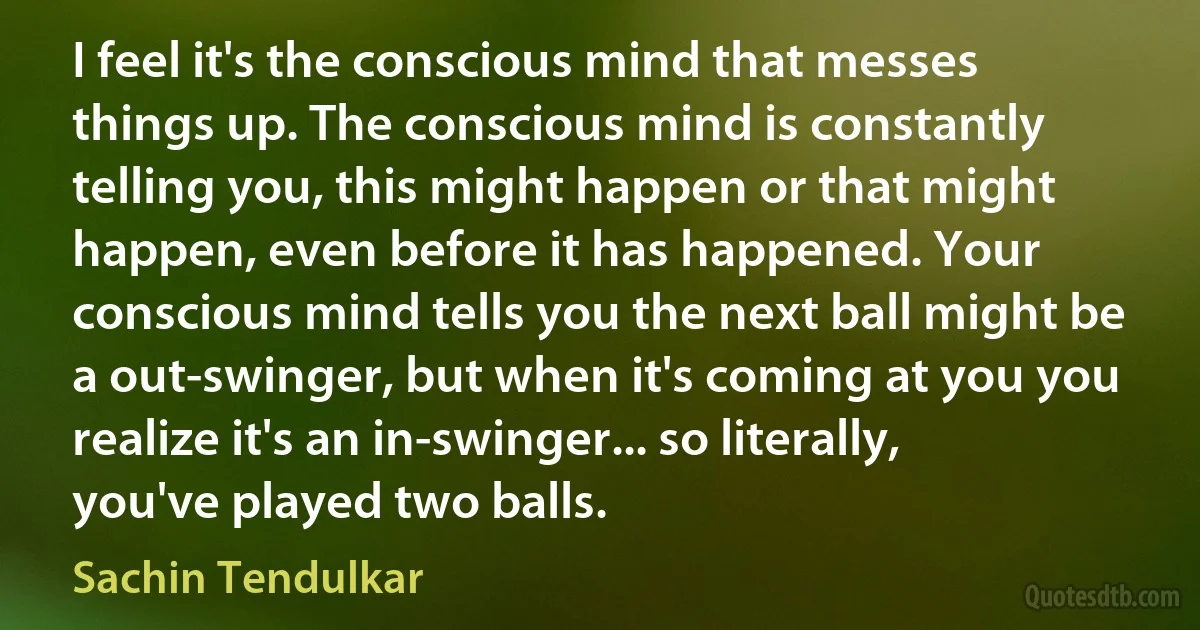 I feel it's the conscious mind that messes things up. The conscious mind is constantly telling you, this might happen or that might happen, even before it has happened. Your conscious mind tells you the next ball might be a out-swinger, but when it's coming at you you realize it's an in-swinger... so literally, you've played two balls. (Sachin Tendulkar)