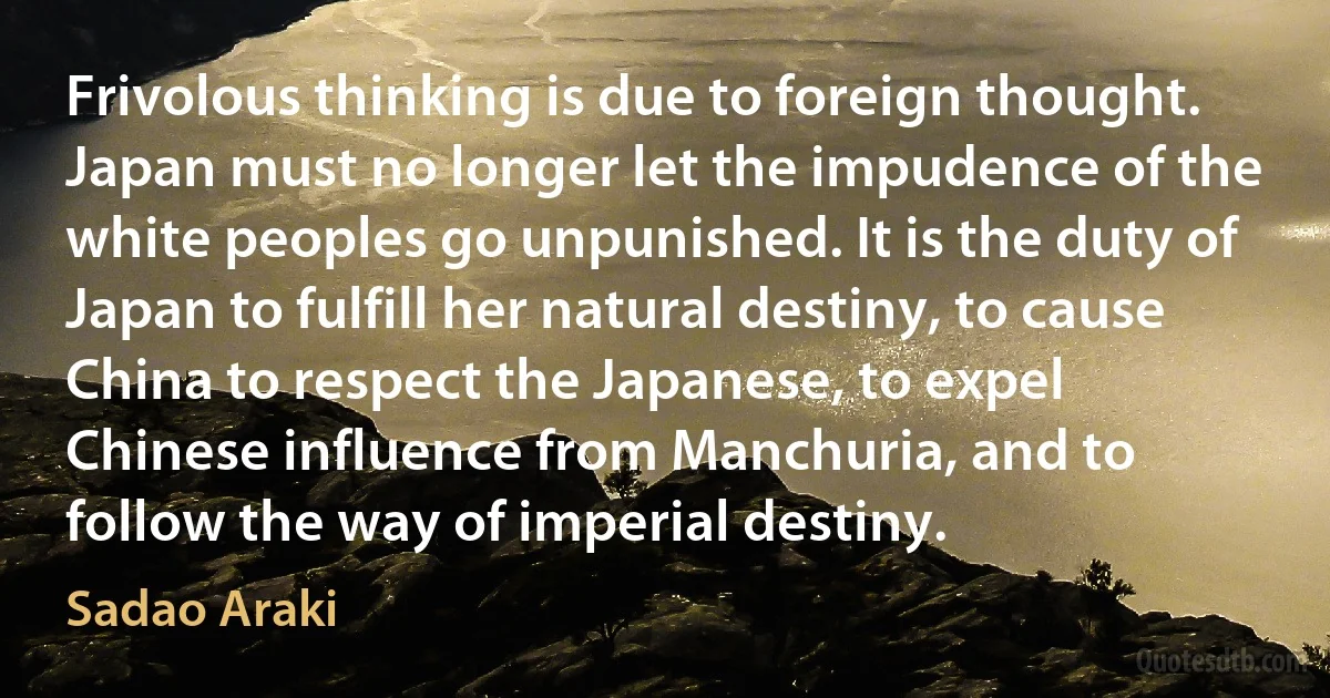 Frivolous thinking is due to foreign thought. Japan must no longer let the impudence of the white peoples go unpunished. It is the duty of Japan to fulfill her natural destiny, to cause China to respect the Japanese, to expel Chinese influence from Manchuria, and to follow the way of imperial destiny. (Sadao Araki)