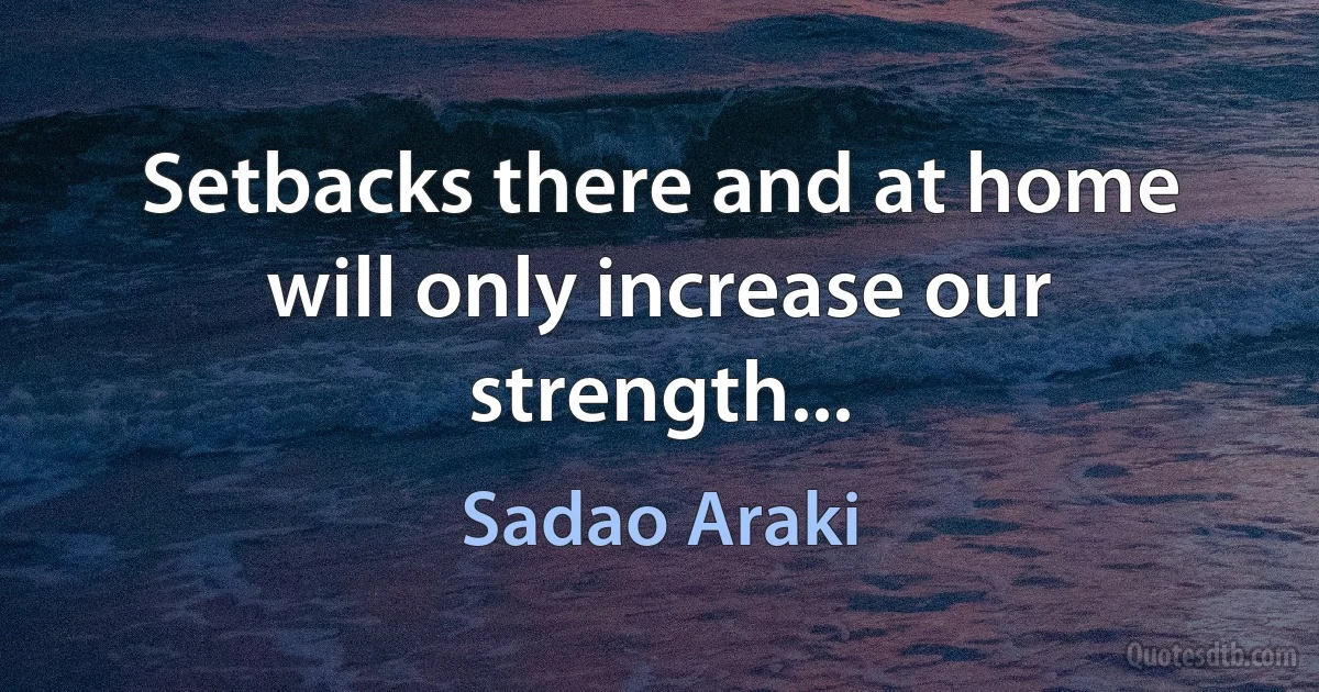 Setbacks there and at home will only increase our strength... (Sadao Araki)