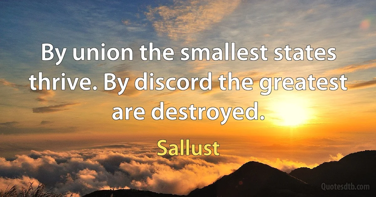 By union the smallest states thrive. By discord the greatest are destroyed. (Sallust)