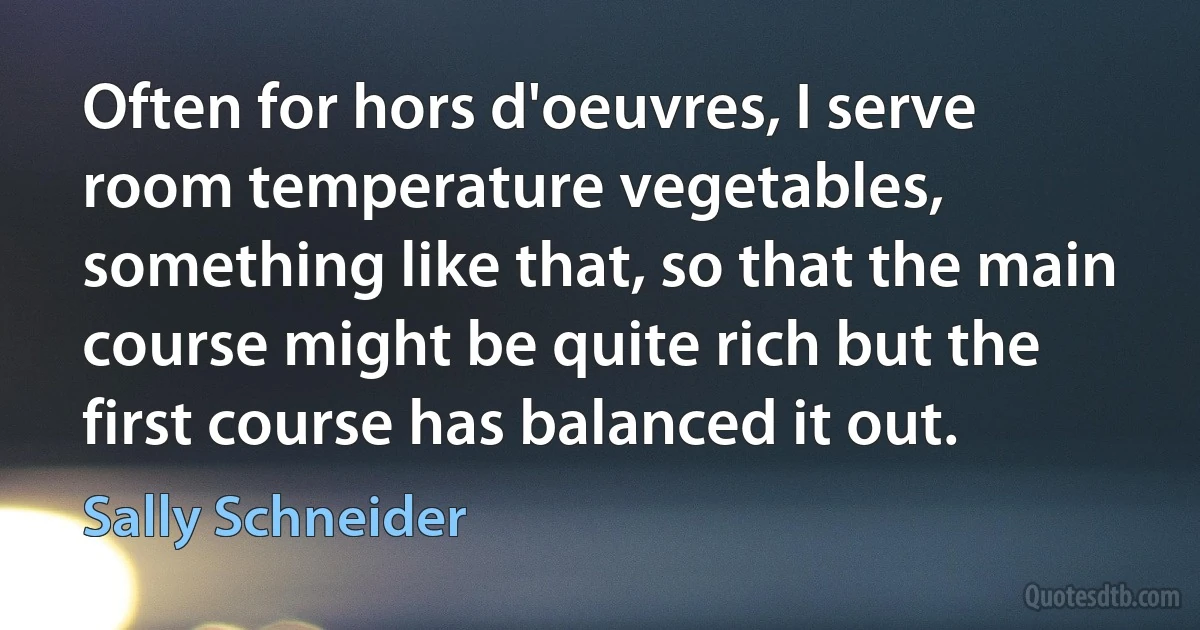 Often for hors d'oeuvres, I serve room temperature vegetables, something like that, so that the main course might be quite rich but the first course has balanced it out. (Sally Schneider)