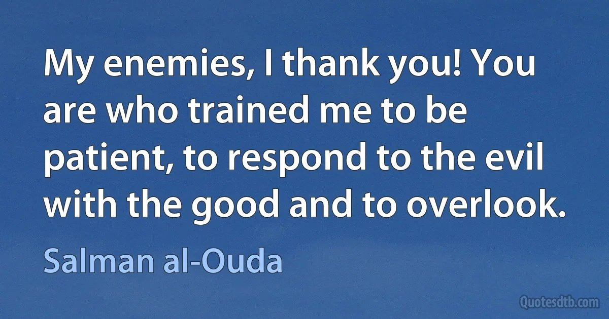 My enemies, I thank you! You are who trained me to be patient, to respond to the evil with the good and to overlook. (Salman al-Ouda)