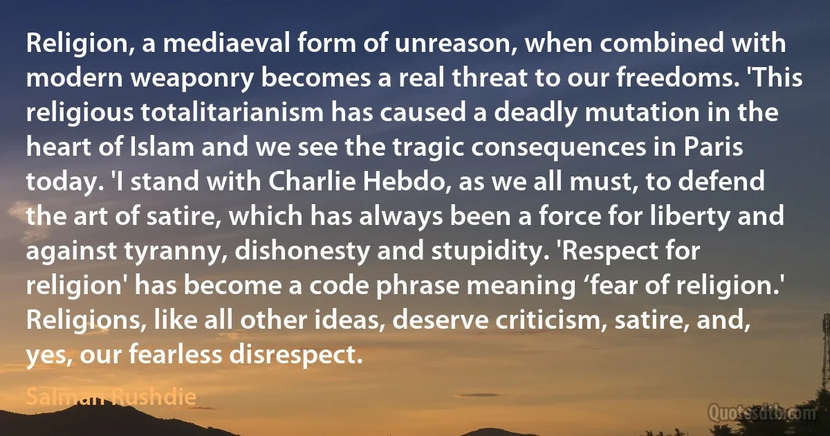 Religion, a mediaeval form of unreason, when combined with modern weaponry becomes a real threat to our freedoms. 'This religious totalitarianism has caused a deadly mutation in the heart of Islam and we see the tragic consequences in Paris today. 'I stand with Charlie Hebdo, as we all must, to defend the art of satire, which has always been a force for liberty and against tyranny, dishonesty and stupidity. 'Respect for religion' has become a code phrase meaning ‘fear of religion.' Religions, like all other ideas, deserve criticism, satire, and, yes, our fearless disrespect. (Salman Rushdie)