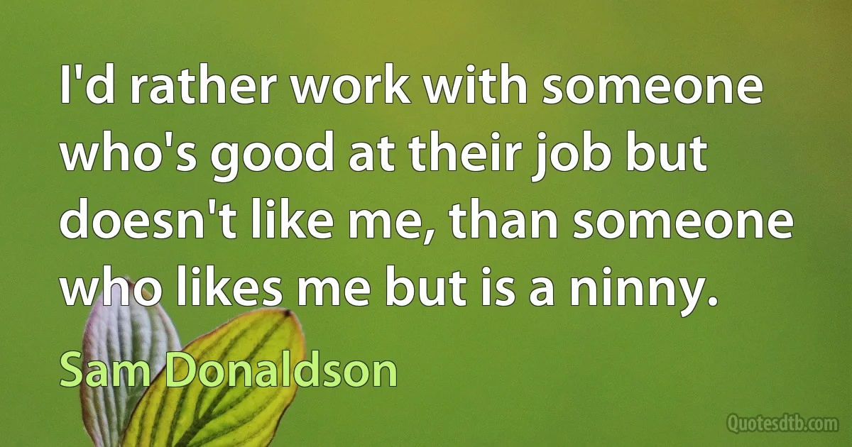 I'd rather work with someone who's good at their job but doesn't like me, than someone who likes me but is a ninny. (Sam Donaldson)