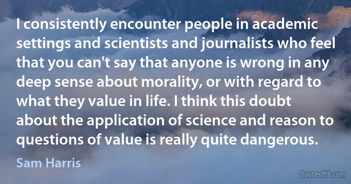 I consistently encounter people in academic settings and scientists and journalists who feel that you can't say that anyone is wrong in any deep sense about morality, or with regard to what they value in life. I think this doubt about the application of science and reason to questions of value is really quite dangerous. (Sam Harris)