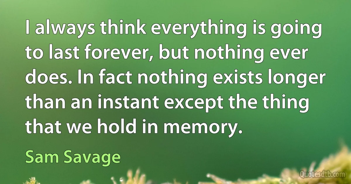 I always think everything is going to last forever, but nothing ever does. In fact nothing exists longer than an instant except the thing that we hold in memory. (Sam Savage)