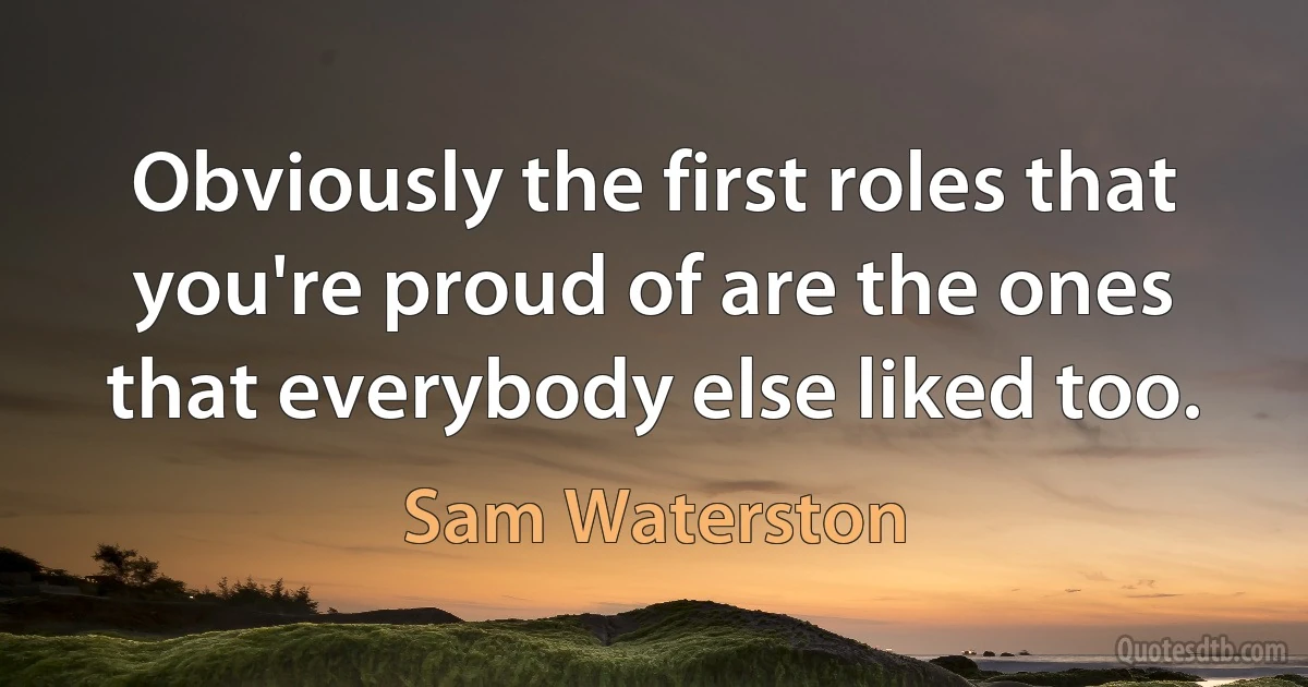 Obviously the first roles that you're proud of are the ones that everybody else liked too. (Sam Waterston)