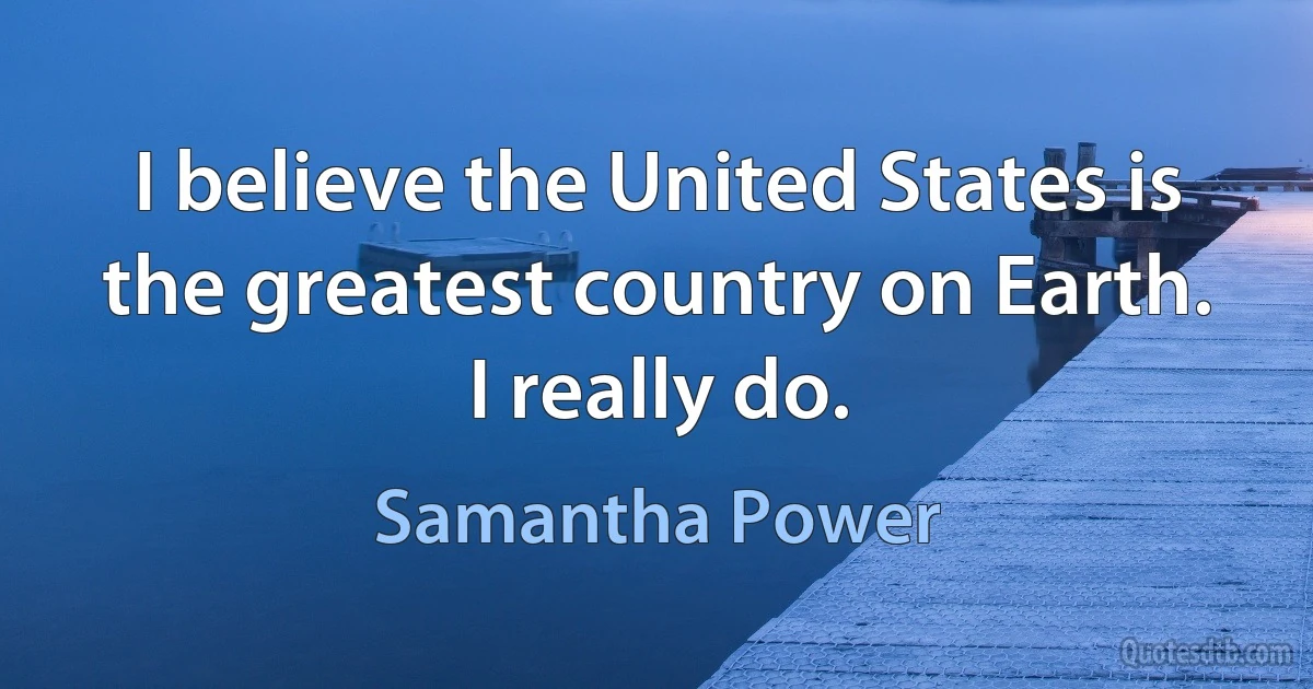 I believe the United States is the greatest country on Earth. I really do. (Samantha Power)