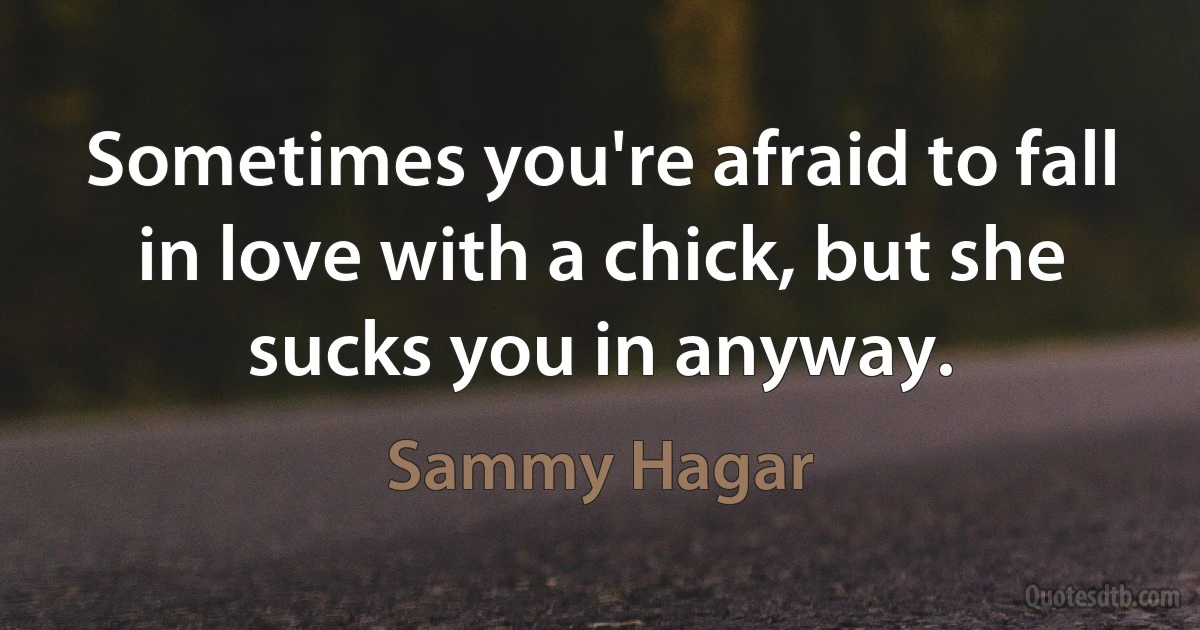 Sometimes you're afraid to fall in love with a chick, but she sucks you in anyway. (Sammy Hagar)