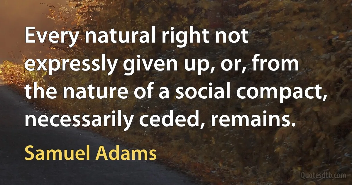 Every natural right not expressly given up, or, from the nature of a social compact, necessarily ceded, remains. (Samuel Adams)