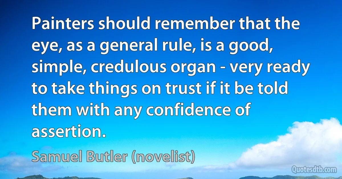 Painters should remember that the eye, as a general rule, is a good, simple, credulous organ - very ready to take things on trust if it be told them with any confidence of assertion. (Samuel Butler (novelist))