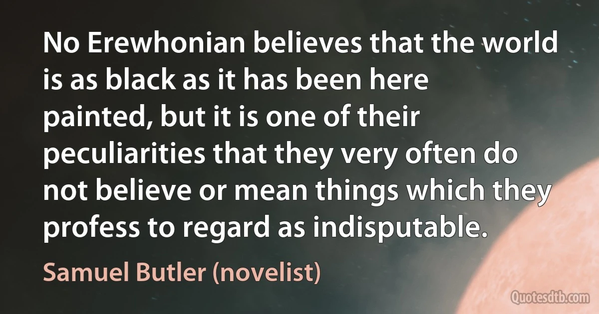 No Erewhonian believes that the world is as black as it has been here painted, but it is one of their peculiarities that they very often do not believe or mean things which they profess to regard as indisputable. (Samuel Butler (novelist))