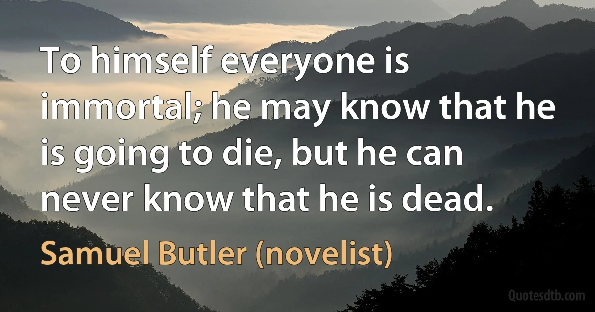 To himself everyone is immortal; he may know that he is going to die, but he can never know that he is dead. (Samuel Butler (novelist))