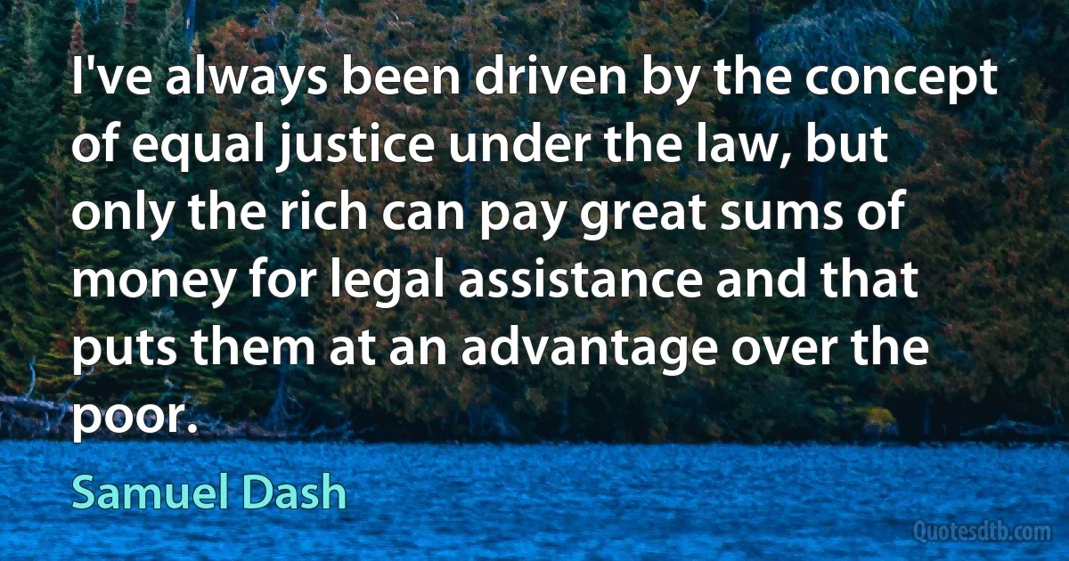 I've always been driven by the concept of equal justice under the law, but only the rich can pay great sums of money for legal assistance and that puts them at an advantage over the poor. (Samuel Dash)