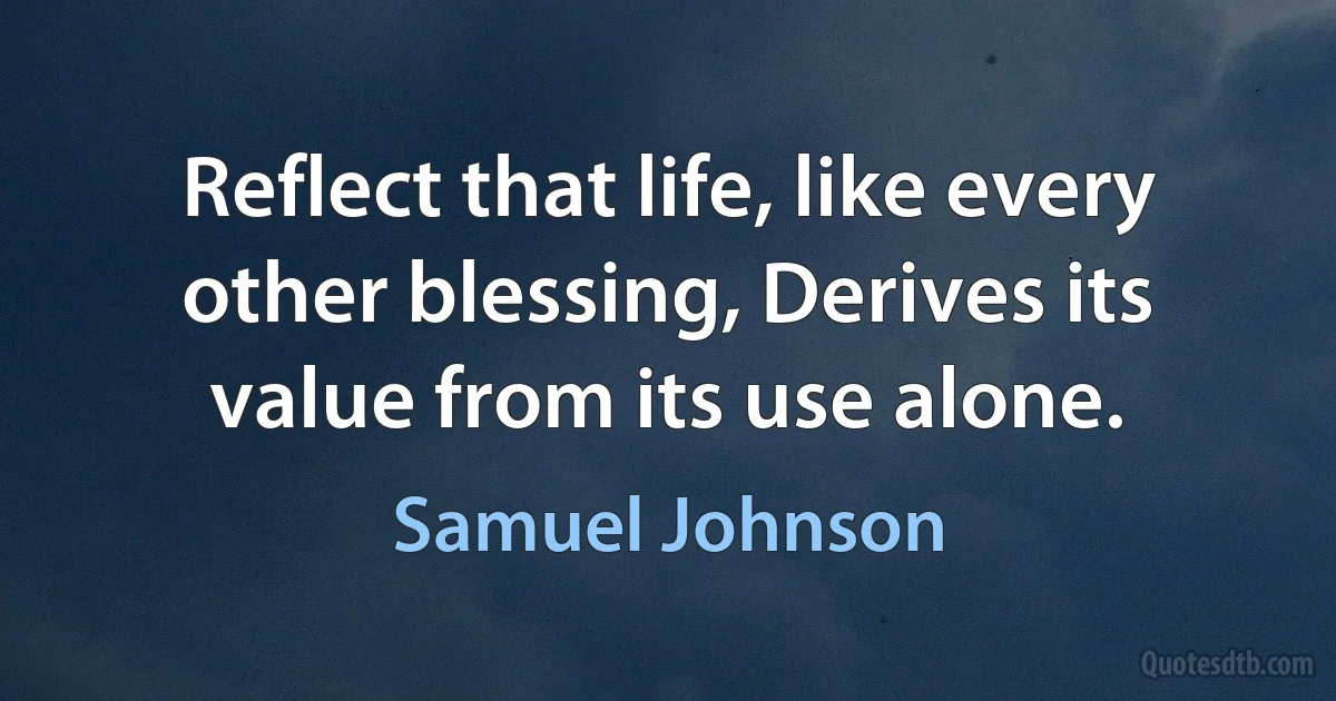 Reflect that life, like every other blessing, Derives its value from its use alone. (Samuel Johnson)