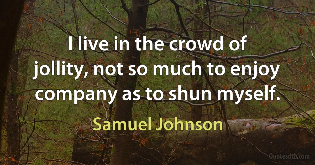 I live in the crowd of jollity, not so much to enjoy company as to shun myself. (Samuel Johnson)