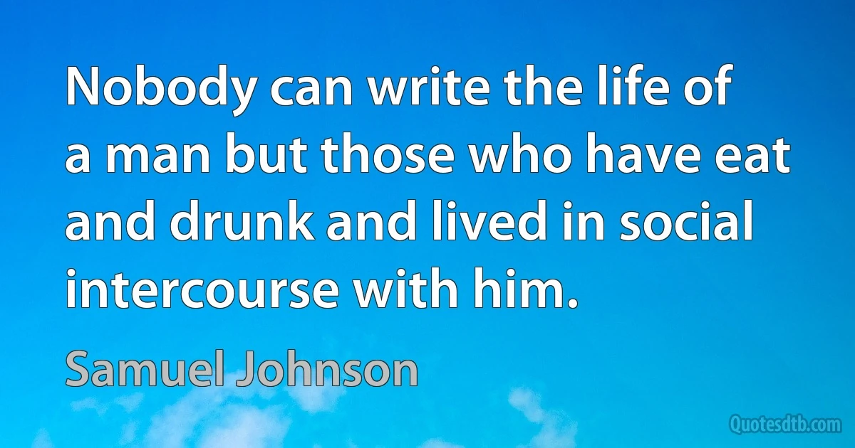 Nobody can write the life of a man but those who have eat and drunk and lived in social intercourse with him. (Samuel Johnson)