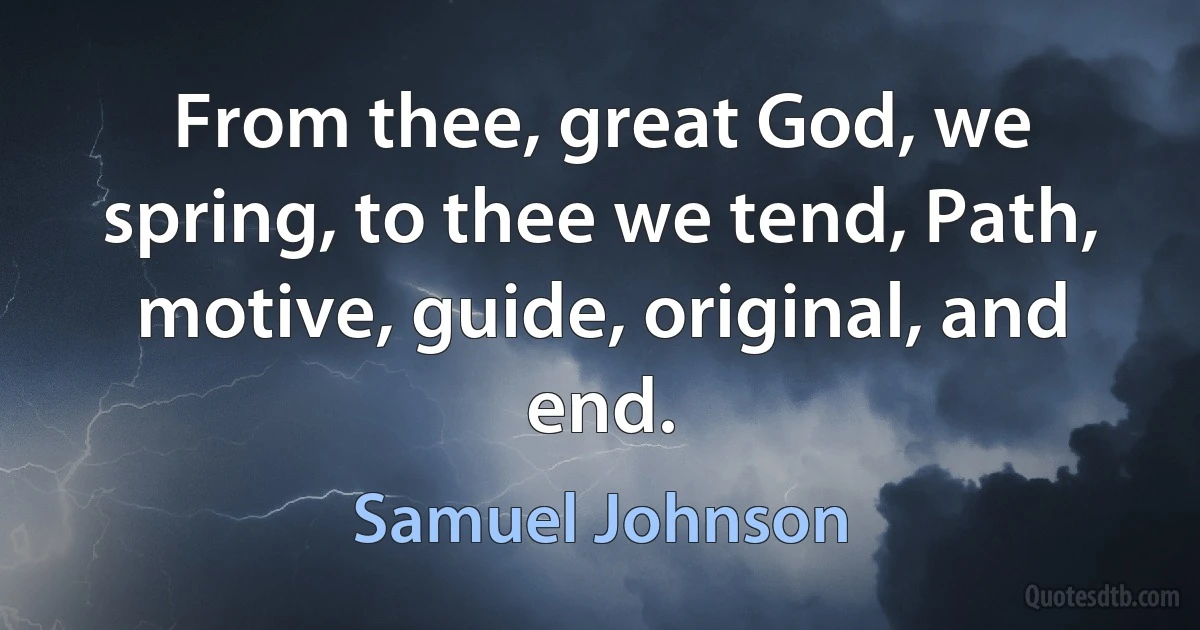 From thee, great God, we spring, to thee we tend, Path, motive, guide, original, and end. (Samuel Johnson)