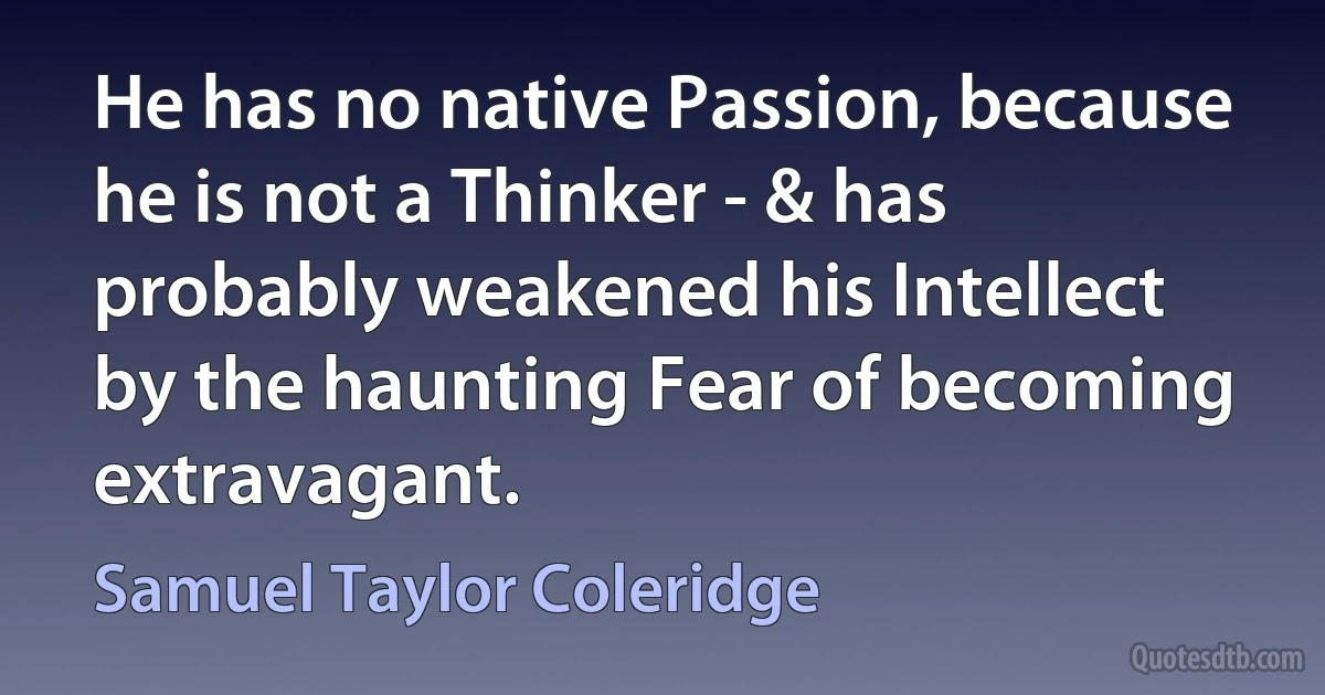 He has no native Passion, because he is not a Thinker - & has probably weakened his Intellect by the haunting Fear of becoming extravagant. (Samuel Taylor Coleridge)