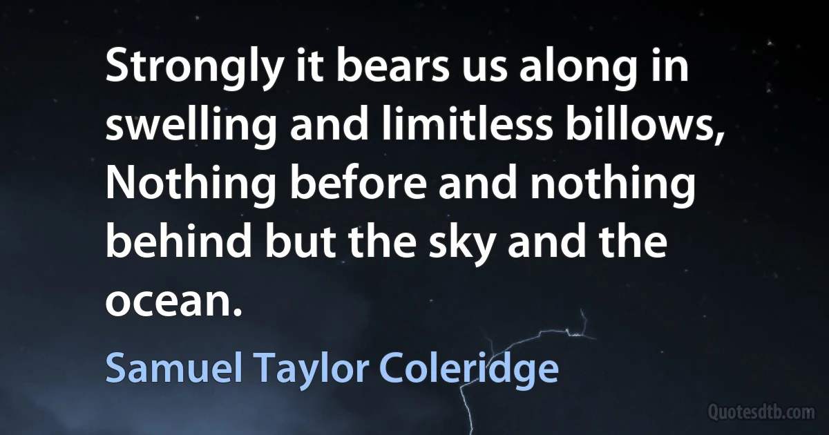 Strongly it bears us along in swelling and limitless billows,
Nothing before and nothing behind but the sky and the ocean. (Samuel Taylor Coleridge)