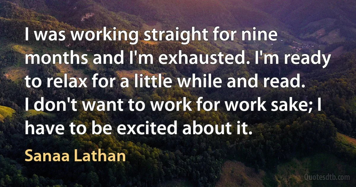 I was working straight for nine months and I'm exhausted. I'm ready to relax for a little while and read. I don't want to work for work sake; I have to be excited about it. (Sanaa Lathan)