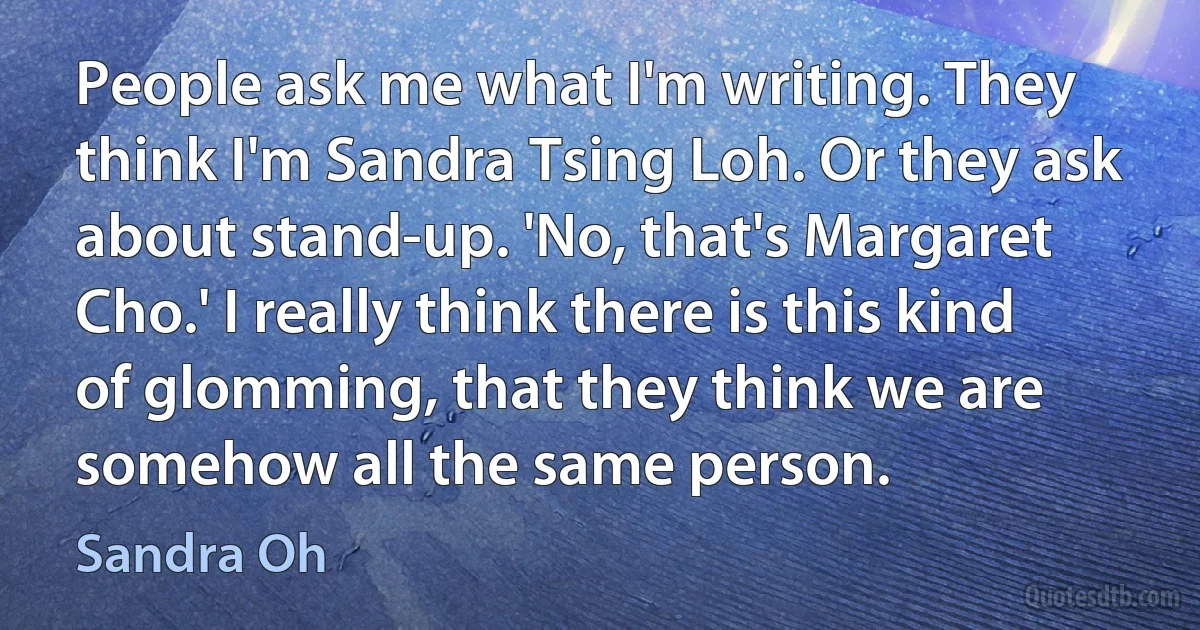 People ask me what I'm writing. They think I'm Sandra Tsing Loh. Or they ask about stand-up. 'No, that's Margaret Cho.' I really think there is this kind of glomming, that they think we are somehow all the same person. (Sandra Oh)