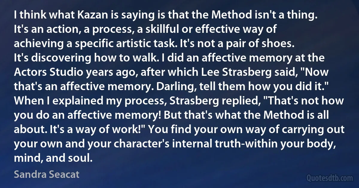 I think what Kazan is saying is that the Method isn't a thing. It's an action, a process, a skillful or effective way of achieving a specific artistic task. It's not a pair of shoes. It's discovering how to walk. I did an affective memory at the Actors Studio years ago, after which Lee Strasberg said, "Now that's an affective memory. Darling, tell them how you did it." When I explained my process, Strasberg replied, "That's not how you do an affective memory! But that's what the Method is all about. It's a way of work!" You find your own way of carrying out your own and your character's internal truth-within your body, mind, and soul. (Sandra Seacat)