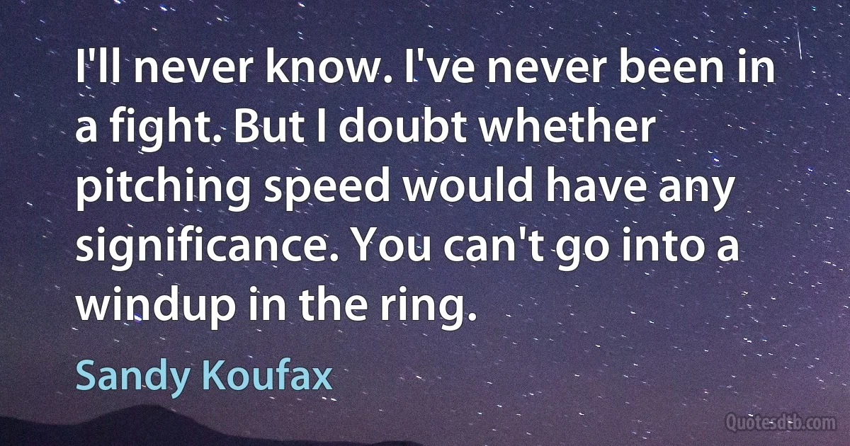 I'll never know. I've never been in a fight. But I doubt whether pitching speed would have any significance. You can't go into a windup in the ring. (Sandy Koufax)