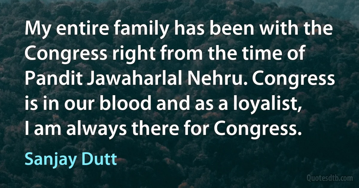 My entire family has been with the Congress right from the time of Pandit Jawaharlal Nehru. Congress is in our blood and as a loyalist, I am always there for Congress. (Sanjay Dutt)