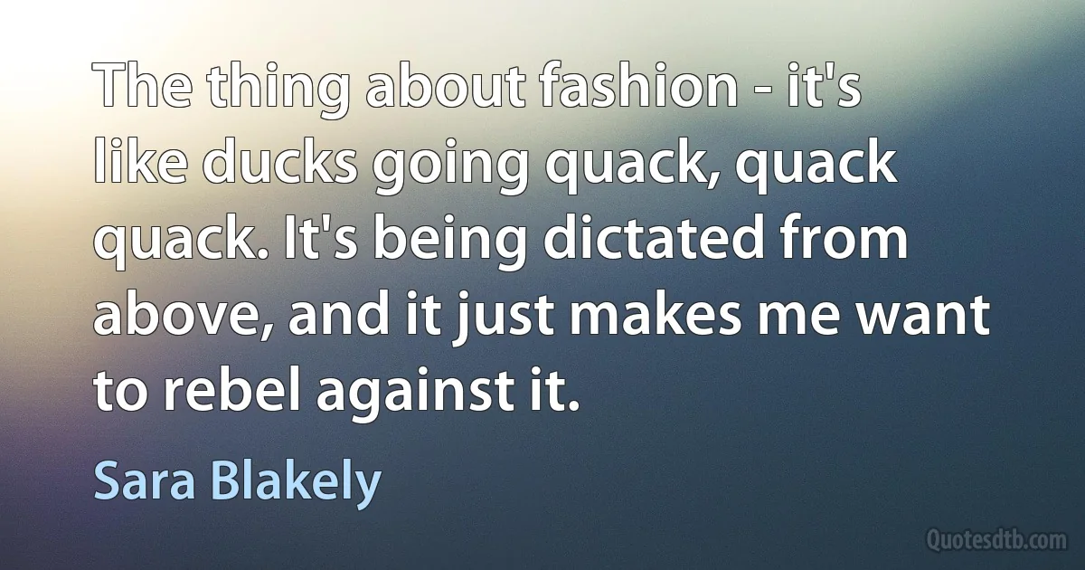 The thing about fashion - it's like ducks going quack, quack quack. It's being dictated from above, and it just makes me want to rebel against it. (Sara Blakely)