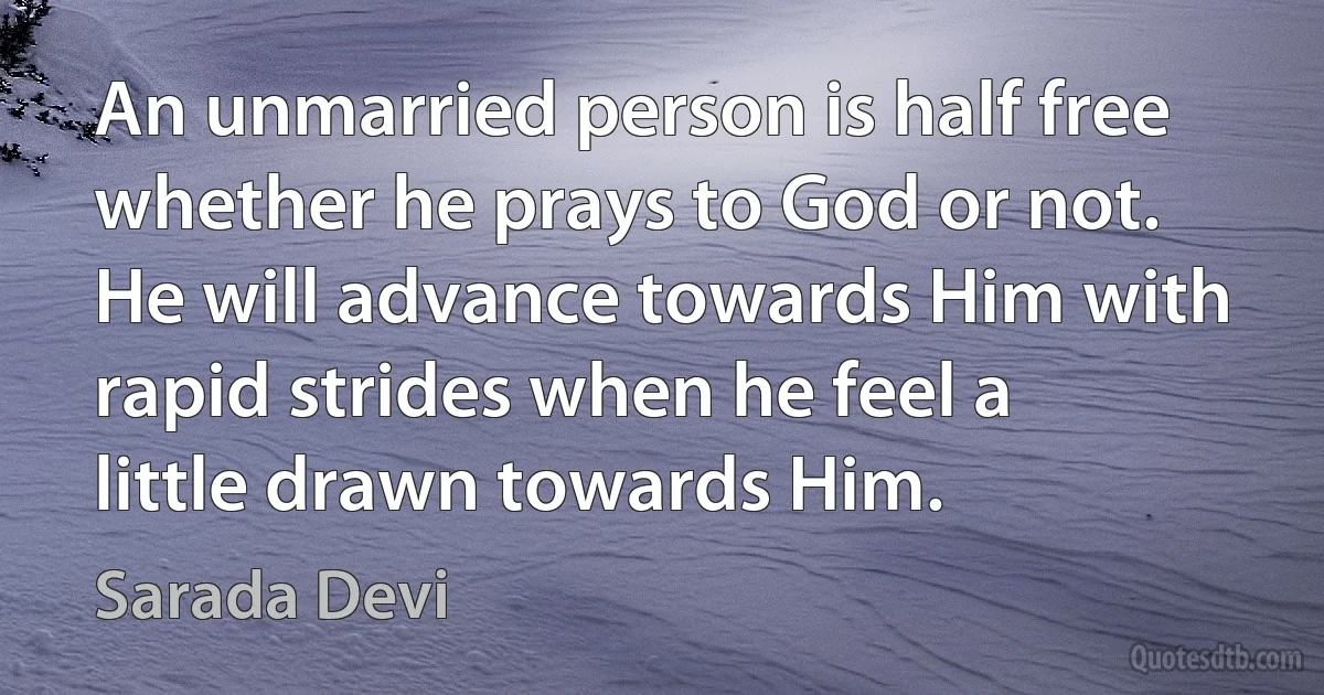 An unmarried person is half free whether he prays to God or not. He will advance towards Him with rapid strides when he feel a little drawn towards Him. (Sarada Devi)