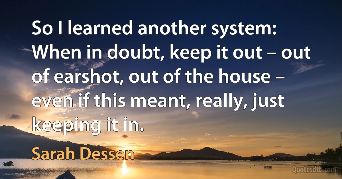 So I learned another system: When in doubt, keep it out – out of earshot, out of the house – even if this meant, really, just keeping it in. (Sarah Dessen)