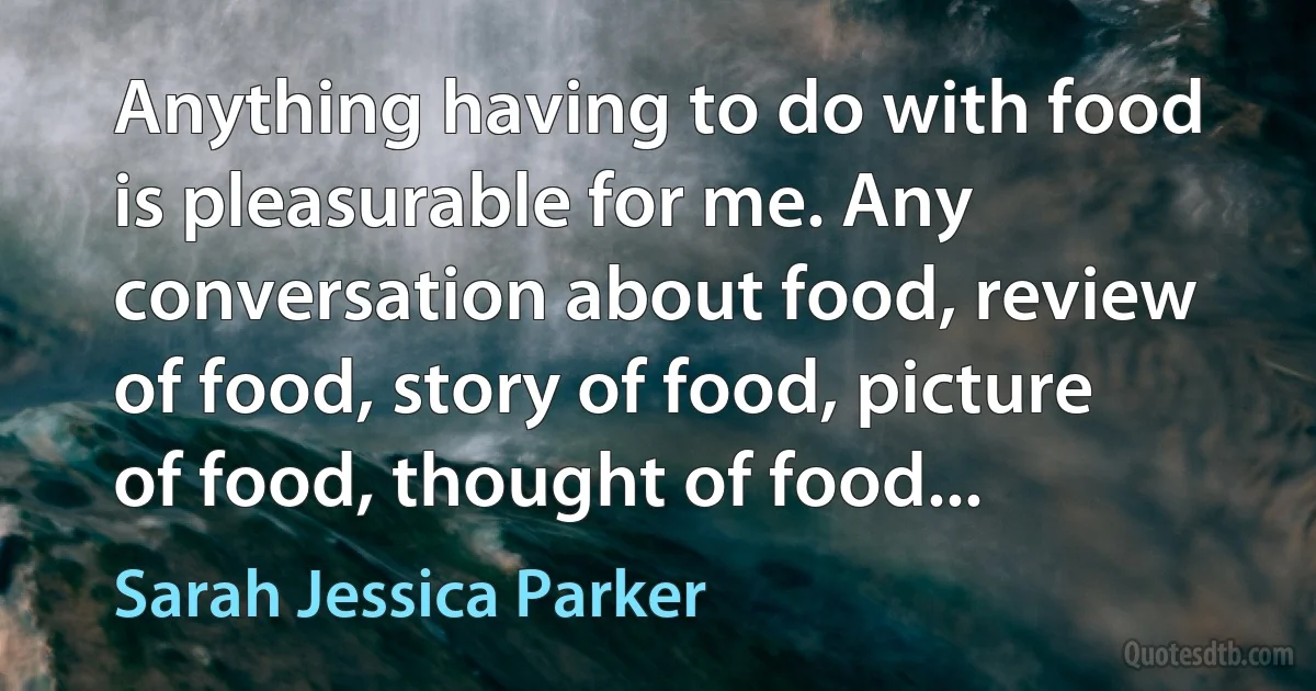 Anything having to do with food is pleasurable for me. Any conversation about food, review of food, story of food, picture of food, thought of food... (Sarah Jessica Parker)