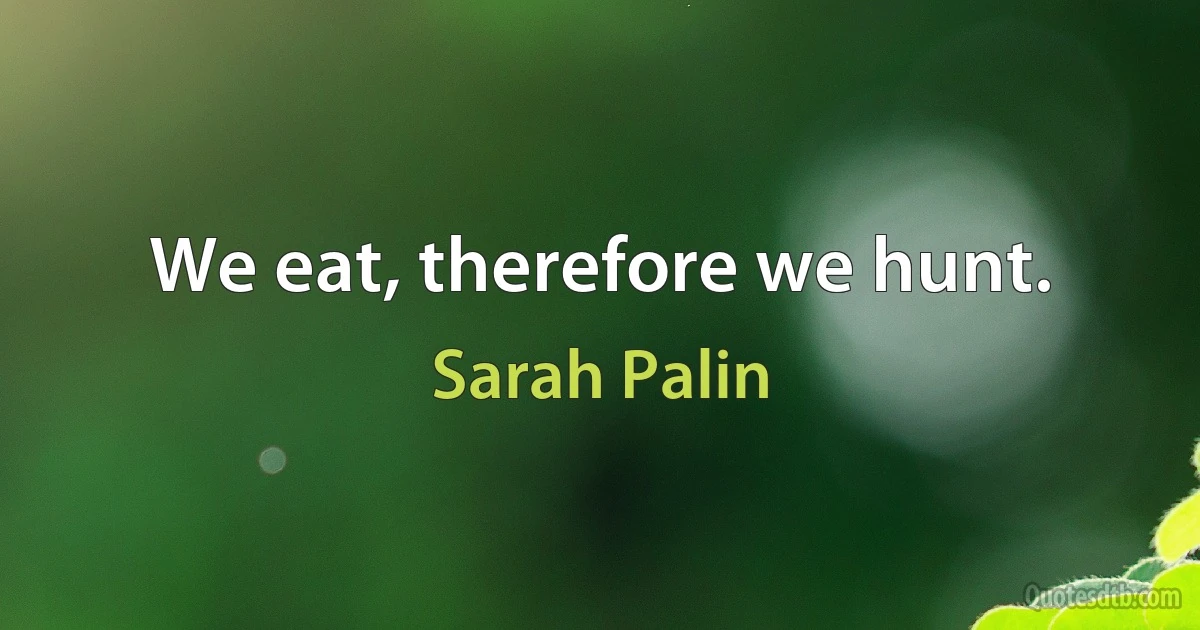 We eat, therefore we hunt. (Sarah Palin)