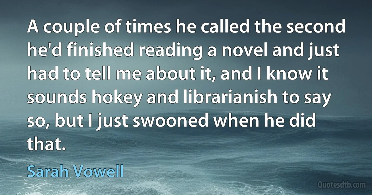 A couple of times he called the second he'd finished reading a novel and just had to tell me about it, and I know it sounds hokey and librarianish to say so, but I just swooned when he did that. (Sarah Vowell)