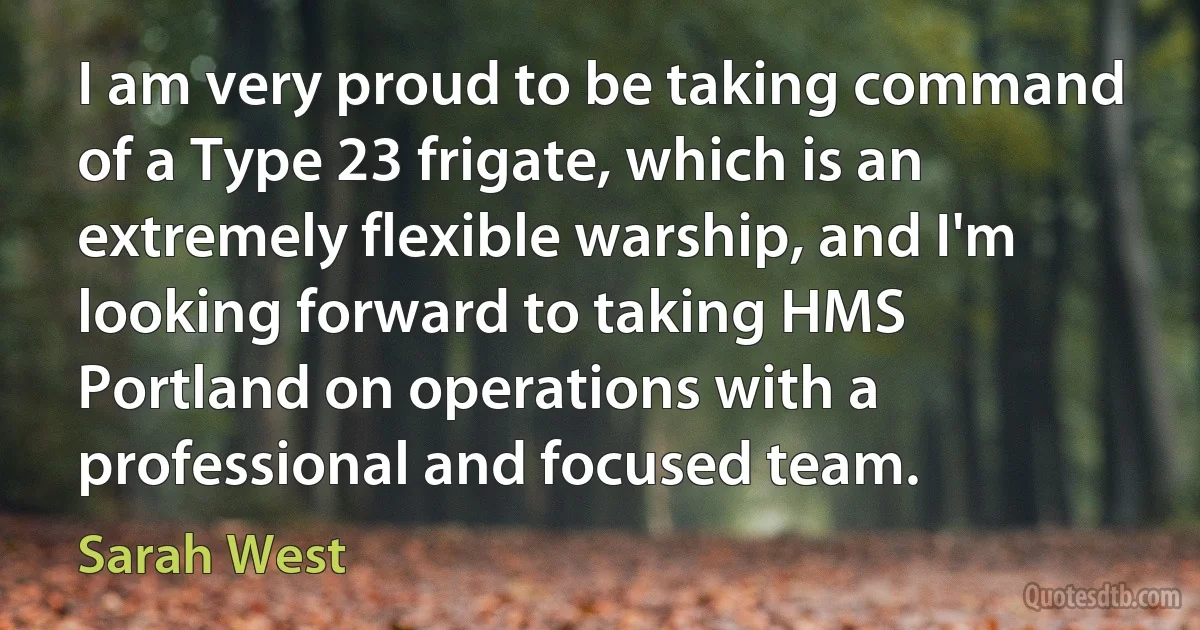 I am very proud to be taking command of a Type 23 frigate, which is an extremely flexible warship, and I'm looking forward to taking HMS Portland on operations with a professional and focused team. (Sarah West)