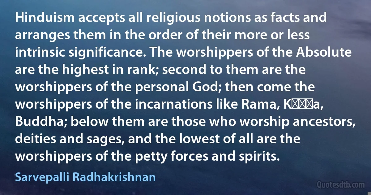 Hinduism accepts all religious notions as facts and arranges them in the order of their more or less intrinsic significance. The worshippers of the Absolute are the highest in rank; second to them are the worshippers of the personal God; then come the worshippers of the incarnations like Rama, Kṛṣṇa, Buddha; below them are those who worship ancestors, deities and sages, and the lowest of all are the worshippers of the petty forces and spirits. (Sarvepalli Radhakrishnan)