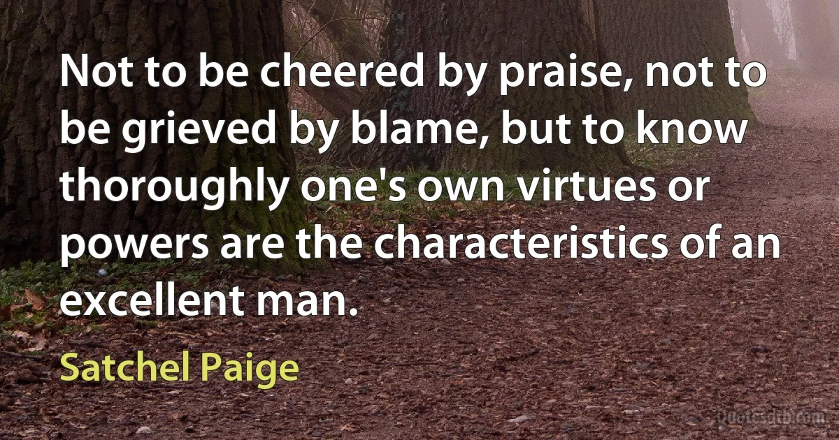 Not to be cheered by praise, not to be grieved by blame, but to know thoroughly one's own virtues or powers are the characteristics of an excellent man. (Satchel Paige)